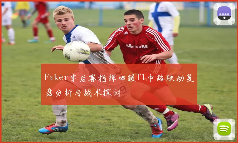 Faker季后赛指挥回暖T1中路联动复盘分析与战术探讨