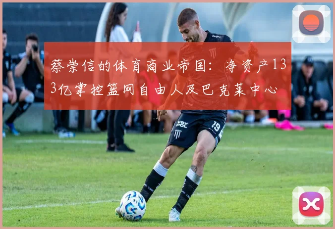 蔡崇信的体育商业帝国：净资产133亿掌控篮网自由人及巴克莱中心