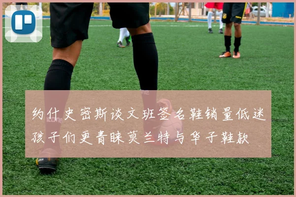 约什史密斯谈文班签名鞋销量低迷孩子们更青睐莫兰特与华子鞋款