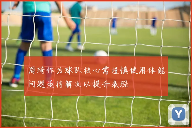周琦作为球队核心需谨慎使用体能问题亟待解决以提升表现
