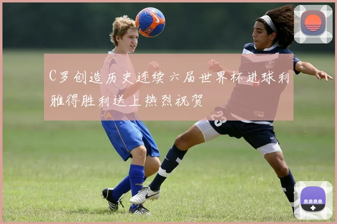C罗创造历史连续六届世界杯进球利雅得胜利送上热烈祝贺