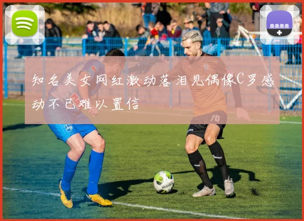 知名美女网红激动落泪见偶像C罗感动不已难以置信