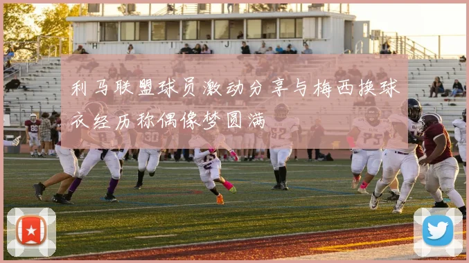利马联盟球员激动分享与梅西换球衣经历称偶像梦圆满