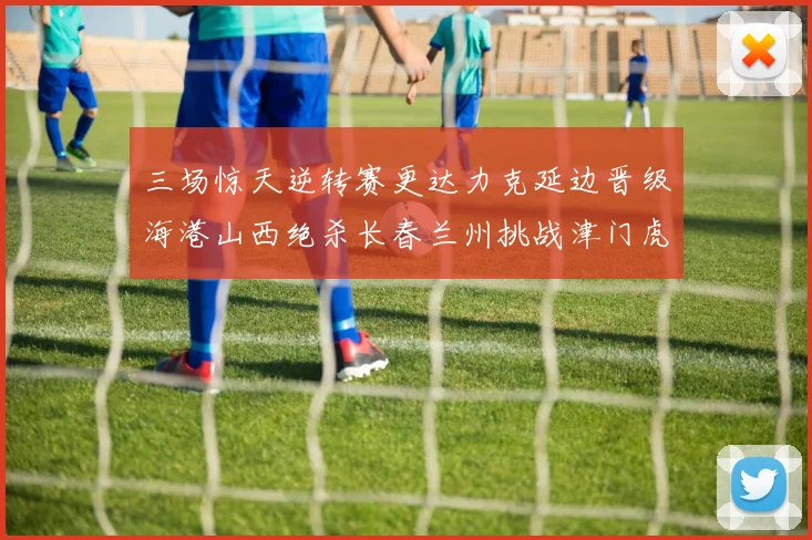 三场惊天逆转赛更达力克延边晋级海港山西绝杀长春兰州挑战津门虎