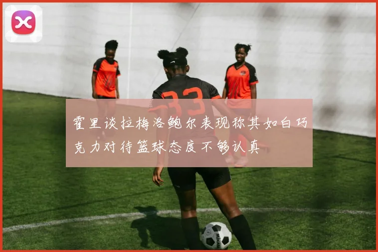 霍里谈拉梅洛鲍尔表现称其如白巧克力对待篮球态度不够认真