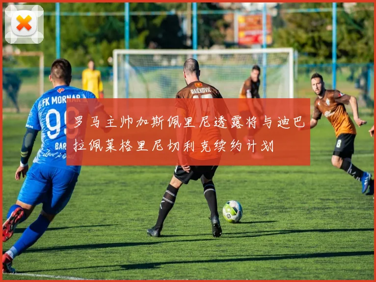 罗马主帅加斯佩里尼透露将与迪巴拉佩莱格里尼切利克续约计划