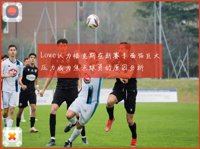 Lowe认为福克斯在新赛季面临巨大压力成为焦点球员的原因分析