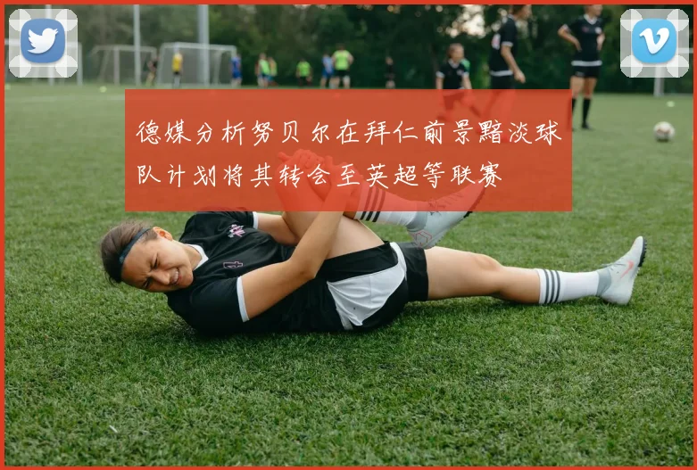 德媒分析努贝尔在拜仁前景黯淡球队计划将其转会至英超等联赛