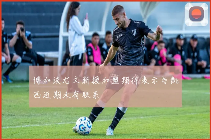博加谈尤文新援加盟期待表示与凯西近期未有联系