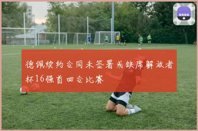 德佩续约合同未签署或缺席解放者杯16强首回合比赛