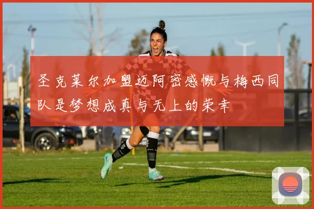 圣克莱尔加盟迈阿密感慨与梅西同队是梦想成真与无上的荣幸