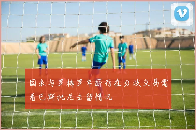 国米与罗梅罗年薪存在分歧交易需看巴斯托尼去留情况