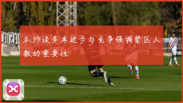瓜帅谈多库进步与竞争强调禁区人数的重要性