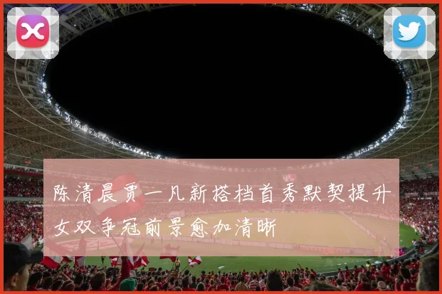 陈清晨贾一凡新搭档首秀默契提升女双争冠前景愈加清晰