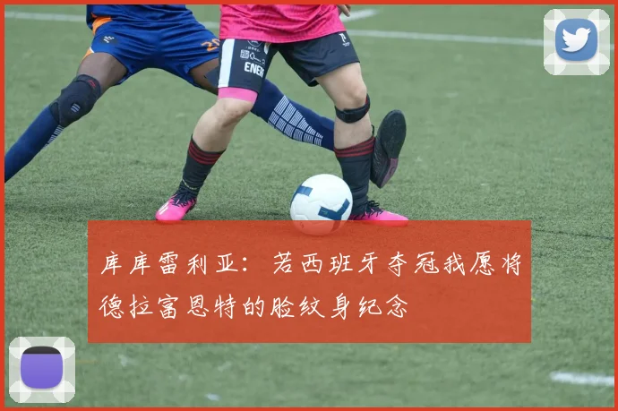 库库雷利亚：若西班牙夺冠我愿将德拉富恩特的脸纹身纪念