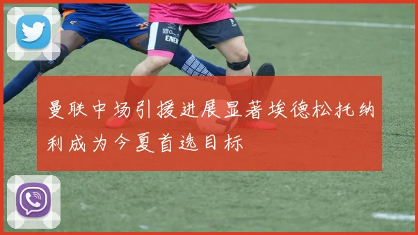 曼联中场引援进展显著埃德松托纳利成为今夏首选目标