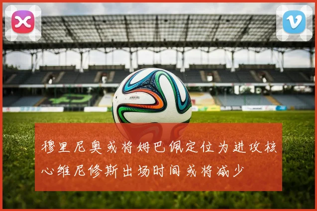 穆里尼奥或将姆巴佩定位为进攻核心维尼修斯出场时间或将减少