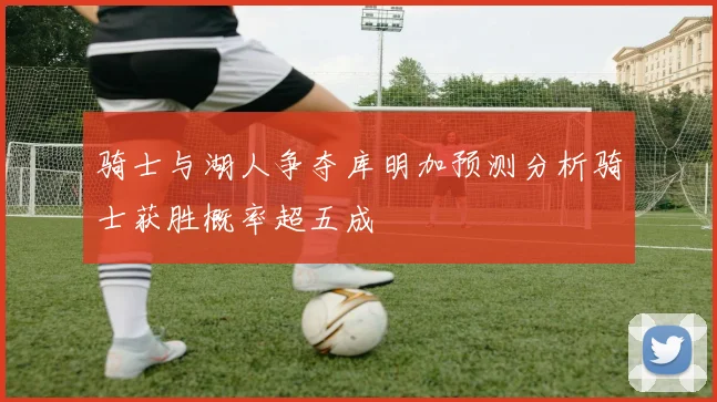 骑士与湖人争夺库明加预测分析骑士获胜概率超五成