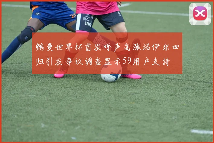 鲍曼世界杯首发呼声高涨诺伊尔回归引发争议调查显示59用户支持