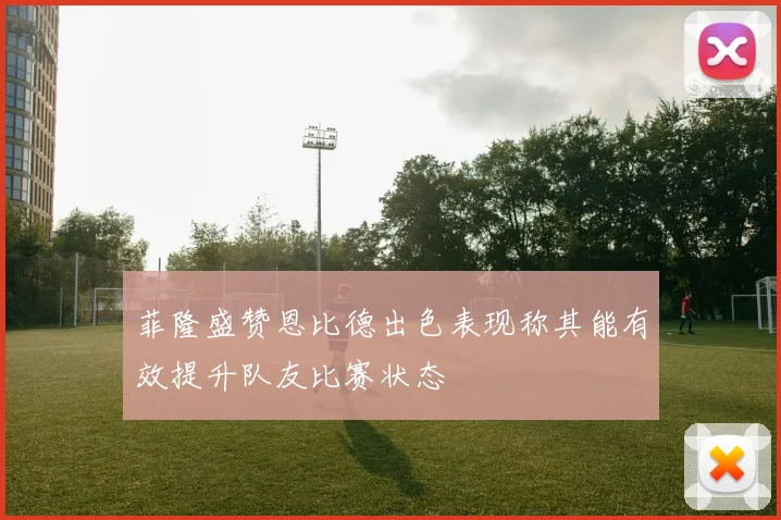 菲隆盛赞恩比德出色表现称其能有效提升队友比赛状态