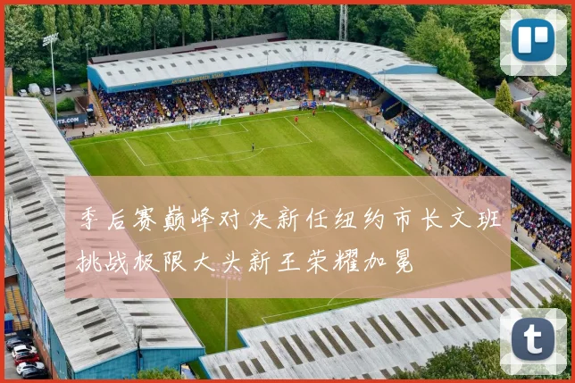 季后赛巅峰对决新任纽约市长文班挑战极限大头新王荣耀加冕