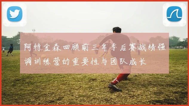阿特金森回顾前三年季后赛战绩强调训练营的重要性与团队成长