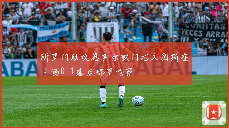 所罗门助攻恩多尔破门尤文图斯在主场0-1落后佛罗伦萨