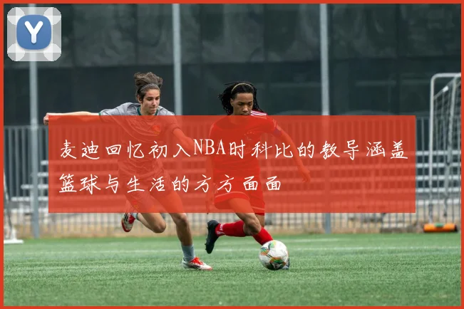 麦迪回忆初入NBA时科比的教导涵盖篮球与生活的方方面面