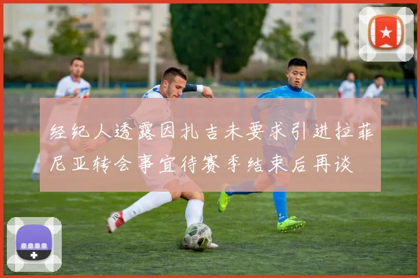 经纪人透露因扎吉未要求引进拉菲尼亚转会事宜待赛季结束后再谈