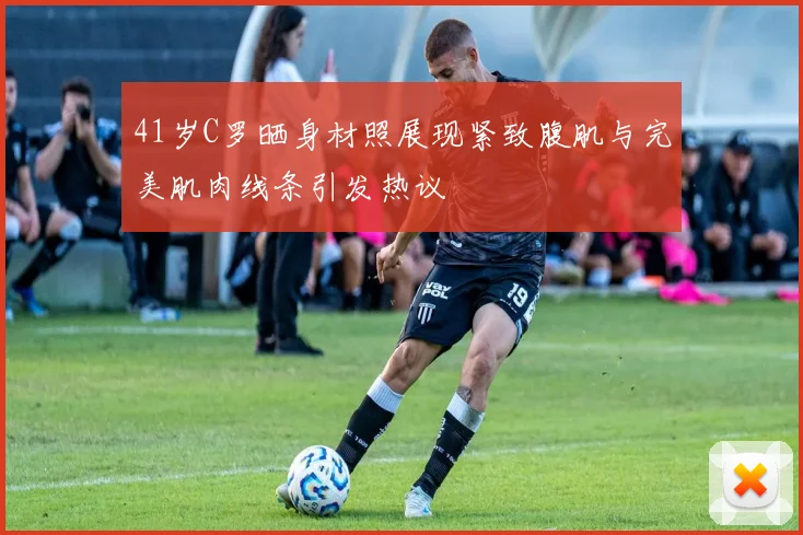 41岁C罗晒身材照展现紧致腹肌与完美肌肉线条引发热议