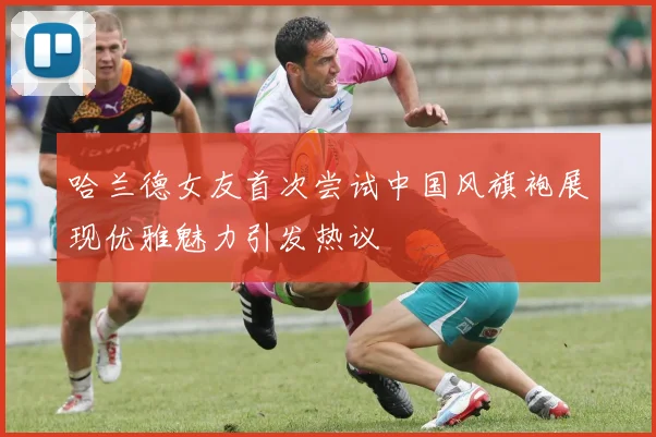 哈兰德女友首次尝试中国风旗袍展现优雅魅力引发热议