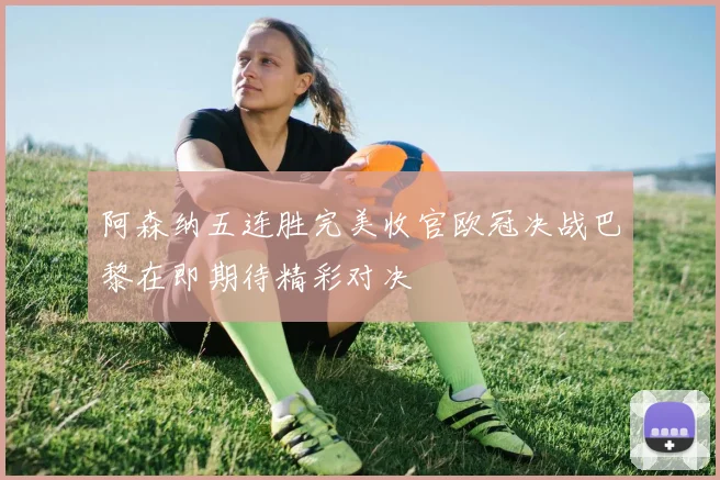 阿森纳五连胜完美收官欧冠决战巴黎在即期待精彩对决