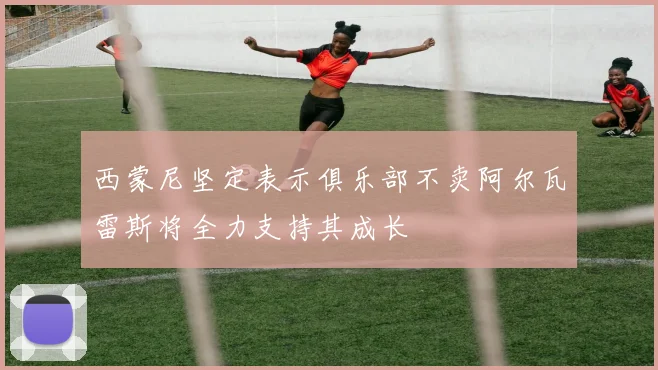 西蒙尼坚定表示俱乐部不卖阿尔瓦雷斯将全力支持其成长