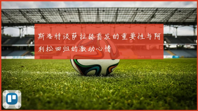 斯洛特谈萨拉赫首发的重要性与阿利松回归的激动心情